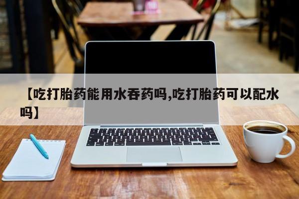 米非米索在线购买【吃打胎药能用水吞药吗,吃打胎药可以配水吗】