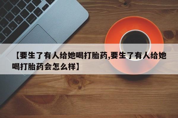 米非米索在线购买【要生了有人给她喝打胎药,要生了有人给她喝打胎药会怎么样】