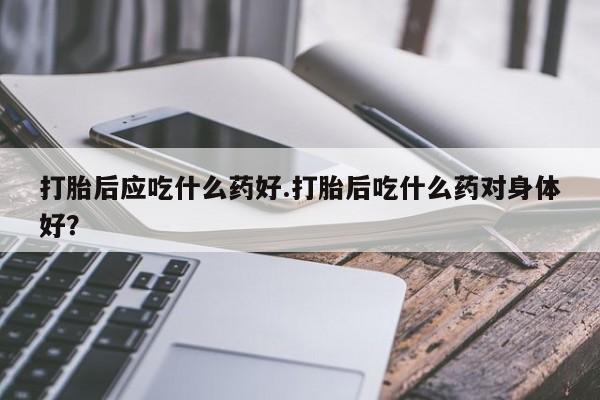 米非米索在线购买打胎后应吃什么药好.打胎后吃什么药对身体好？