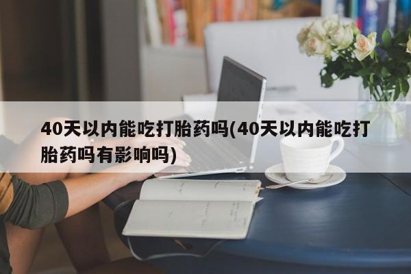 米非米索在线购买40天以内能吃打胎药吗(40天以内能吃打胎药吗有影响吗)