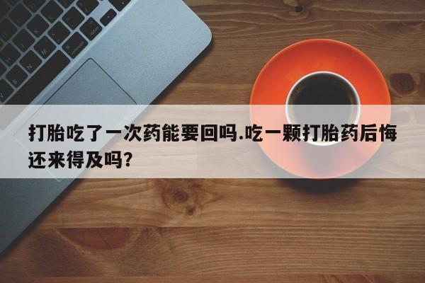 米非米索在线购买打胎吃了一次药能要回吗.吃一颗打胎药后悔还来得及吗？