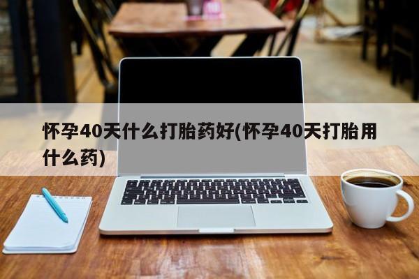 米非米索在线购买怀孕40天什么打胎药好(怀孕40天打胎用什么药)