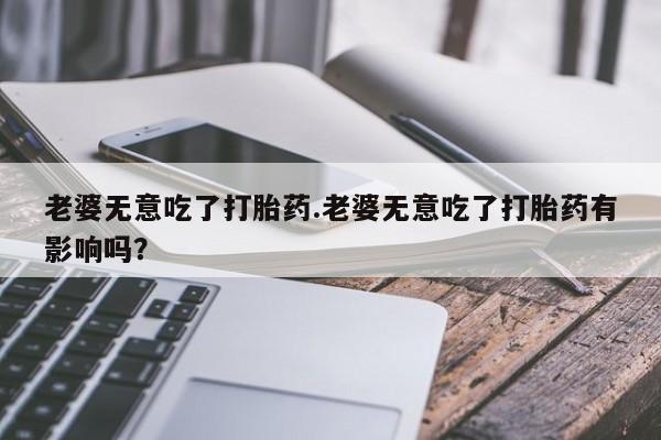米非米索在线购买老婆无意吃了打胎药.老婆无意吃了打胎药有影响吗？
