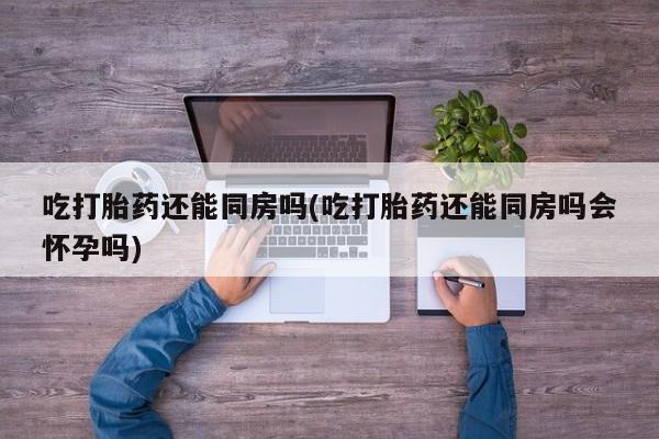 米非米索在线购买吃打胎药还能同房吗(吃打胎药还能同房吗会怀孕吗)