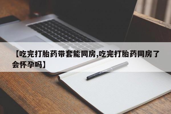 米非米索在线购买【吃完打胎药带套能同房,吃完打胎药同房了会怀孕吗】