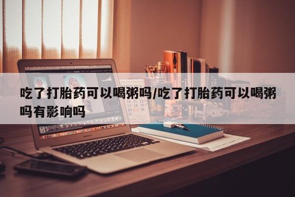 米非米索在线购买吃了打胎药可以喝粥吗/吃了打胎药可以喝粥吗有影响吗