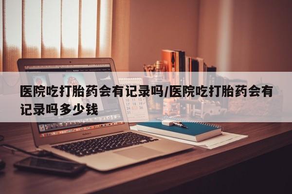米非米索在线购买医院吃打胎药会有记录吗/医院吃打胎药会有记录吗多少钱