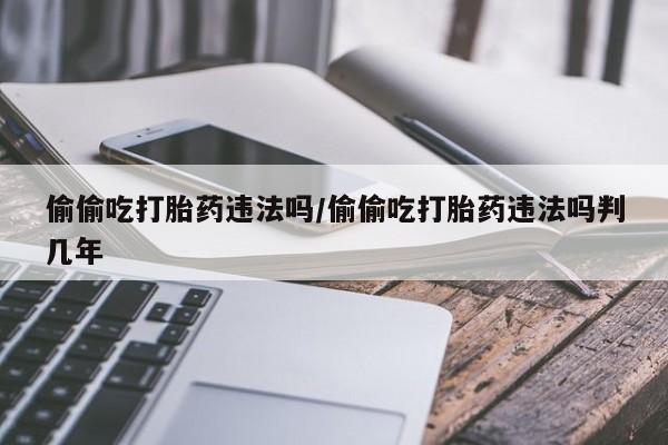 米非米索在线购买偷偷吃打胎药违法吗/偷偷吃打胎药违法吗判几年