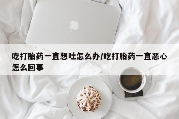 米非米索在线购买吃打胎药一直想吐怎么办/吃打胎药一直恶心怎么回事