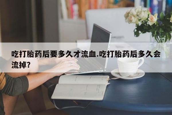 米非米索在线购买吃打胎药后要多久才流血.吃打胎药后多久会流掉？