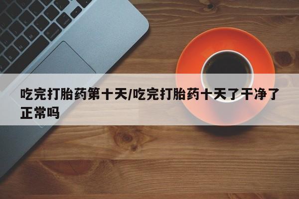 米非米索在线购买吃完打胎药第十天/吃完打胎药十天了干净了正常吗
