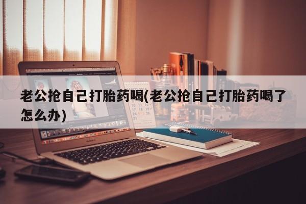 米非米索在线购买老公抢自己打胎药喝(老公抢自己打胎药喝了怎么办)