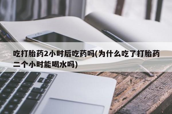 米非米索在线购买吃打胎药2小时后吃药吗(为什么吃了打胎药二个小时能喝水吗)