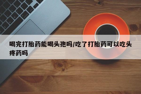 米非米索在线购买喝完打胎药能喝头孢吗/吃了打胎药可以吃头疼药吗