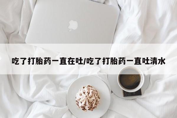 米非米索在线购买吃了打胎药一直在吐/吃了打胎药一直吐清水