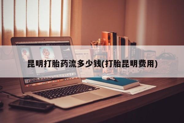 米非米索在线购买昆明打胎药流多少钱(打胎昆明费用)
