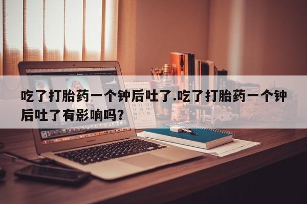 米非米索在线购买吃了打胎药一个钟后吐了.吃了打胎药一个钟后吐了有影响吗？
