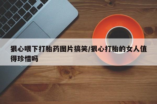 米非米索在线购买狠心喂下打胎药图片搞笑/狠心打胎的女人值得珍惜吗