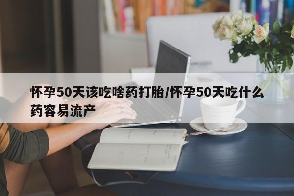 米非米索在线购买怀孕50天该吃啥药打胎/怀孕50天吃什么药容易流产