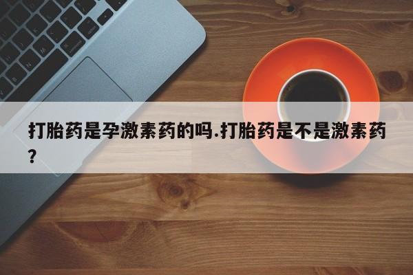 米非米索在线购买打胎药是孕激素药的吗.打胎药是不是激素药？