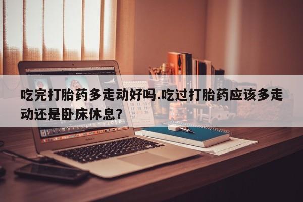 米非米索在线购买吃完打胎药多走动好吗.吃过打胎药应该多走动还是卧床休息？