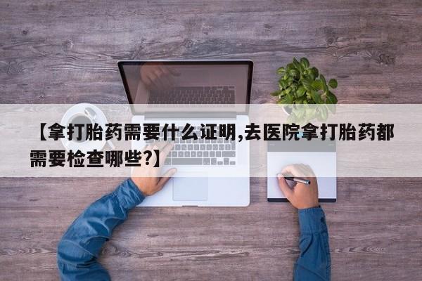 米非米索在线购买【拿打胎药需要什么证明,去医院拿打胎药都需要检查哪些?】