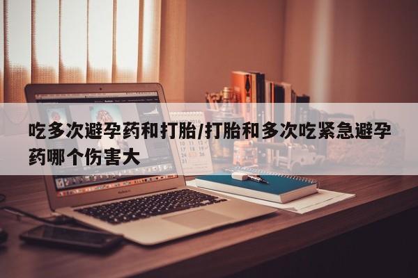 米非米索在线购买吃多次避孕药和打胎/打胎和多次吃紧急避孕药哪个伤害大