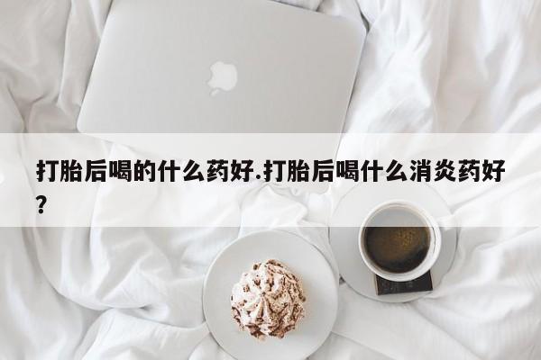 米非米索在线购买打胎后喝的什么药好.打胎后喝什么消炎药好？