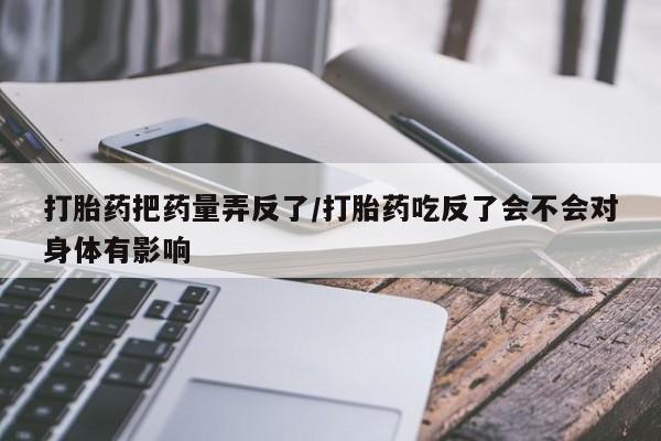 米非米索在线购买打胎药把药量弄反了/打胎药吃反了会不会对身体有影响