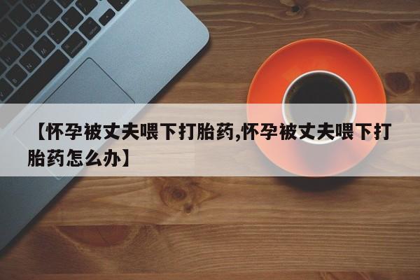 米非米索在线购买【怀孕被丈夫喂下打胎药,怀孕被丈夫喂下打胎药怎么办】