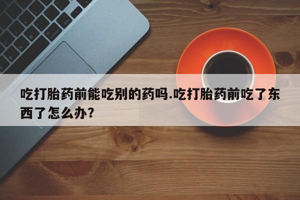 米非米索在线购买吃打胎药前能吃别的药吗.吃打胎药前吃了东西了怎么办？