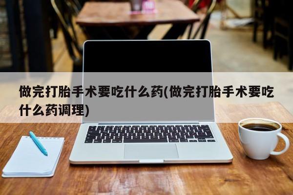 米非米索在线购买做完打胎手术要吃什么药(做完打胎手术要吃什么药调理)