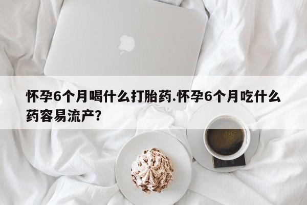 米非米索在线购买怀孕6个月喝什么打胎药.怀孕6个月吃什么药容易流产？