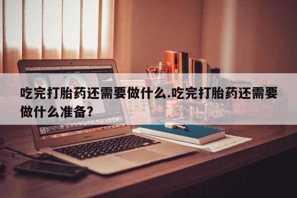 米非米索在线购买吃完打胎药还需要做什么.吃完打胎药还需要做什么准备？