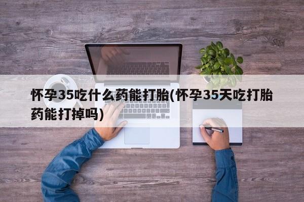 米非米索在线购买怀孕35吃什么药能打胎(怀孕35天吃打胎药能打掉吗)