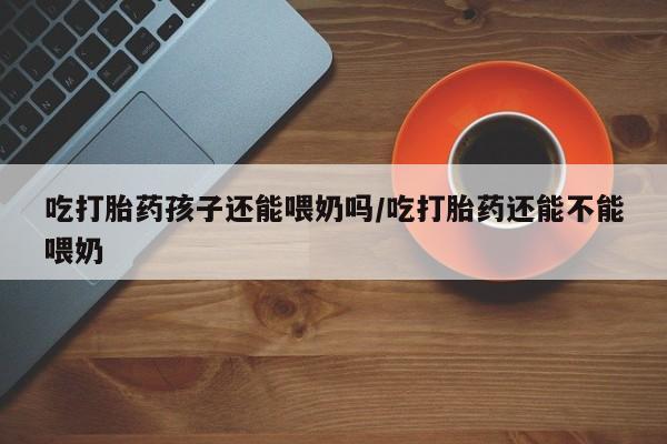 米非米索在线购买吃打胎药孩子还能喂奶吗/吃打胎药还能不能喂奶