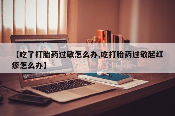 米非米索在线购买【吃了打胎药过敏怎么办,吃打胎药过敏起红疹怎么办】