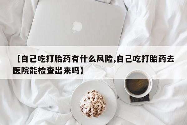 米非米索在线购买【自己吃打胎药有什么风险,自己吃打胎药去医院能检查出来吗】