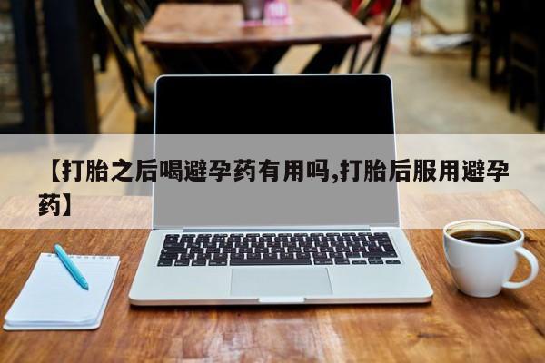米非米索在线购买【打胎之后喝避孕药有用吗,打胎后服用避孕药】