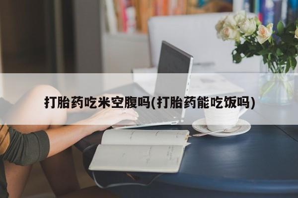 米非米索在线购买打胎药吃米空腹吗(打胎药能吃饭吗)