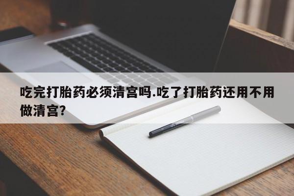 米非米索在线购买吃完打胎药必须清宫吗.吃了打胎药还用不用做清宫？