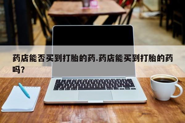 米非米索在线购买药店能否买到打胎的药.药店能买到打胎的药吗？