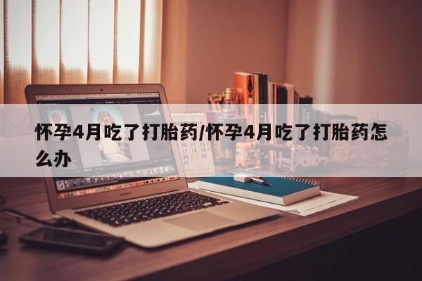 米非米索在线购买怀孕4月吃了打胎药/怀孕4月吃了打胎药怎么办