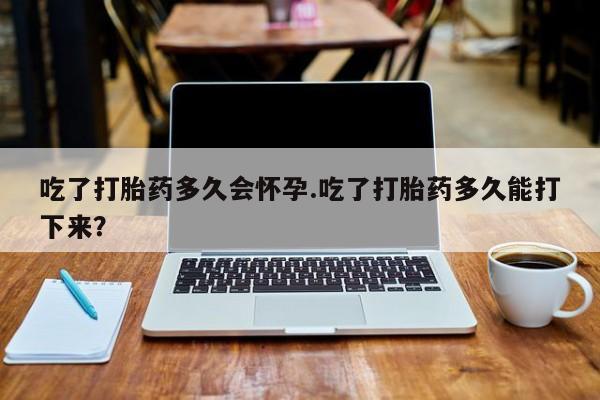 米非米索在线购买吃了打胎药多久会怀孕.吃了打胎药多久能打下来？