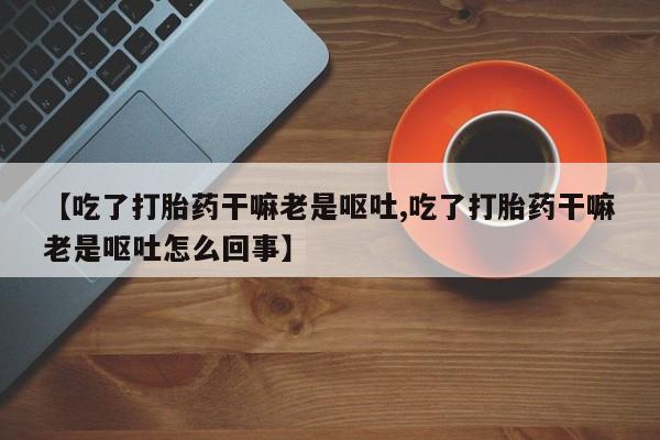 米非米索在线购买【吃了打胎药干嘛老是呕吐,吃了打胎药干嘛老是呕吐怎么回事】