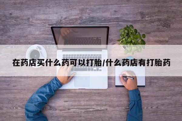 米非米索在线购买在药店买什么药可以打胎/什么药店有打胎药