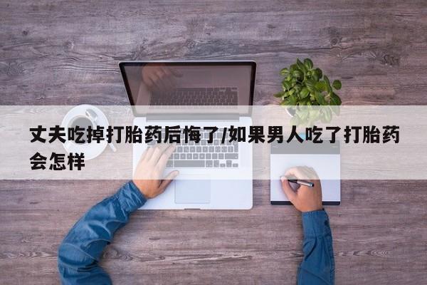 米非米索在线购买丈夫吃掉打胎药后悔了/如果男人吃了打胎药会怎样