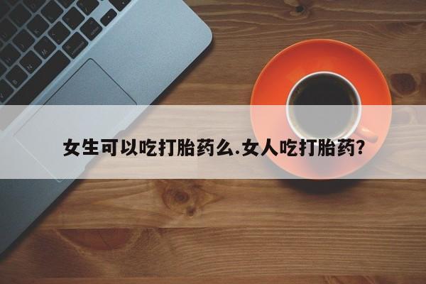 米非米索在线购买女生可以吃打胎药么.女人吃打胎药？