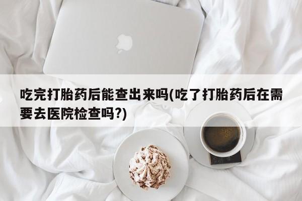 米非米索在线购买吃完打胎药后能查出来吗(吃了打胎药后在需要去医院检查吗?)