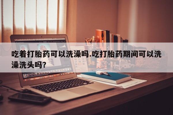 米非米索在线购买吃着打胎药可以洗澡吗.吃打胎药期间可以洗澡洗头吗？